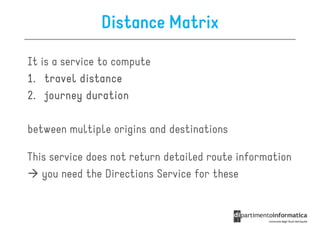 Distance Matrix

It is a service to compute
1. travel distance
2. journey duration

between multiple origins and destinations

This service does not return detailed route information
   you need the Directions Service for these
 