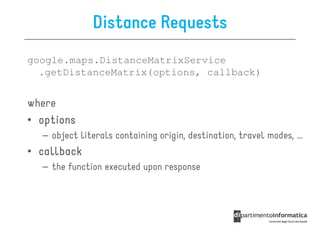 Distance Requests
google.maps.DistanceMatrixService
  .getDistanceMatrix(options, callback)


where
• options
  – object literals containing origin, destination, travel modes, ...
• callback
  – the function executed upon response
 