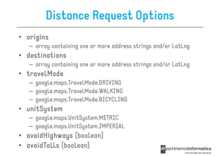 Distance Request Options
• origins
   – array containing one or more address strings and/or LatLng
• destinations
   – array containing one or more address strings and/or LatLng
• travelMode
   – google.maps.TravelMode.DRIVING
   – google.maps.TravelMode.WALKING
   – google.maps.TravelMode.BICYCLING
• unitSystem
   – google.maps.UnitSystem.METRIC
   – google.maps.UnitSystem.IMPERIAL
• avoidHighways (boolean)
• avoidTolls (boolean)
 