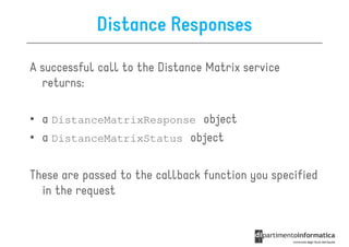 Distance Responses

A successful call to the Distance Matrix service
  returns:

• a DistanceMatrixResponse object
• a DistanceMatrixStatus object

These are passed to the callback function you specified
  in the request
 