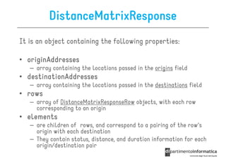 DistanceMatrixResponse
It is an object containing the following properties:

• originAddresses
   – array containing the locations passed in the origins field
• destinationAddresses
   – array containing the locations passed in the destinations field
• rows
   – array of DistanceMatrixResponseRow objects, with each row
     corresponding to an origin
• elements
   – are children of rows, and correspond to a pairing of the row's
     origin with each destination
   – They contain status, distance, and duration information for each
     origin/destination pair
 