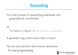 Geocoding

It is the process of converting addresses into
  geographical coordinates

ex.
  “via Vetoio 1, L’Aquila”   42.362319,13.368514


A geocoder may return more than a result

You can also perform the inverse conversion
    reverse geocoding
 