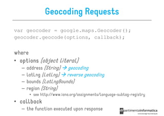 Geocoding Requests
var geocoder = google.maps.Geocoder();
geocoder.geocode(options, callback);


where
• options (object literal)
   –   address (String)  geocoding
   –   latLng (LatLng)   reverse geocoding
   –   bounds (LatLngBounds)
   –   region (String)
        • see http://www.iana.org/assignments/language-subtag-registry
• callback
   – the function executed upon response
 