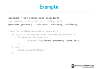 Example
geocoder = new google.maps.Geocoder();
var address = “via Vetoio 1, L’Aquila”;
geocoder.geocode( { 'address': address}, callback);

function callback(results, status) {
   if (status == google.maps.GeocoderStatus.OK) {
       for(result in results) {
              console.log(result.geometry.location);
       }
   } else {
       console.log(status);
   }
}
 
