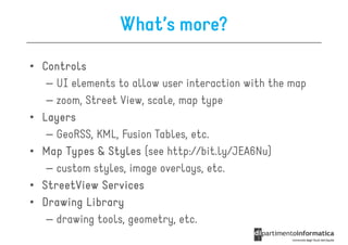 What’s more?
• Controls
   – UI elements to allow user interaction with the map
   – zoom, Street View, scale, map type
• Layers
   – GeoRSS, KML, Fusion Tables, etc.
• Map Types & Styles (see http://bit.ly/JEA6Nu)
   – custom styles, image overlays, etc.
• StreetView Services
• Drawing Library
   – drawing tools, geometry, etc.
 
