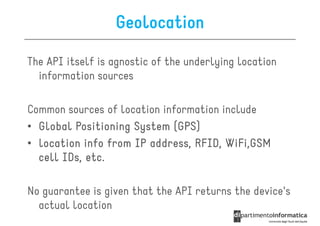 Geolocation

The API itself is agnostic of the underlying location
  information sources

Common sources of location information include
• Global Positioning System (GPS)
• location info from IP address, RFID, WiFi,GSM
  cell IDs, etc.

No guarantee is given that the API returns the device's
  actual location
 