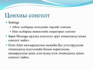 Цонхны сонголт
 Settings
    Allow талбараас өгөгдлийн төрлийг сонгоно
    Data талбараас жишилтийн операторыг сонгоно
 Input Message нүдэнд мэдээлэл зүүх тохиолдолд зохих
  сонголт хийнэ.
 Error Alert хязгаарлалтын мужийн бус утга оруулсан
  тохиолдолд мэдээллийн болон хориглосон,
  анхааруулсан цонх дэлгэцэнд нээх тохиолдолд зохих
  сонголт хийнэ.
 