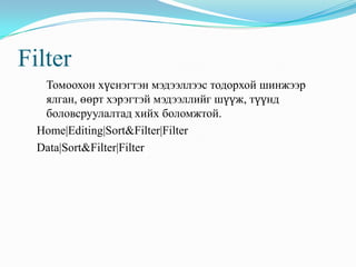 Filter
   Томоохон хүснэгтэн мэдээллээс тодорхой шинжээр
   ялган, өөрт хэрэгтэй мэдээллийг шүүж, түүнд
   боловсруулалтад хийх боломжтой.
  Home|Editing|Sort&Filter|Filter
  Data|Sort&Filter|Filter
 
