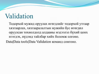 Validation
 Тодорхой мужид оруулах өгөгдлийг тодорхой утгаар
 хязгаарлах, хязгааралалтын мужийн бус өгөгдөл
 оруулсан тохиолдолд алдааны мэдээлэл бүхий цонх
 нээгдэх, нүдэнд тайлбар хийх боломж олгоно.
Data|Data tools|Data Validation команд сонгоно.
 