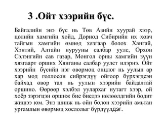 3 .Ойт хээрийн бүс.3 .Ойт хээрийн бүс.
Байгалийн энэ бүс нь Төв Азийн хуурай хээр,
цөлийн хамгийн хойд, Дорнод Сибирийн их хөвч
тайгын хамгийн өмнөд хязгаар болох Хангай,
Хэнтий, Алтайн нурууны салбар уулс, Орхон
Сэлэнгийн сав газар, Монгол орны хамгийн зүүн
хязгаарт орших Хянганы салбар уулст илэрнэ. Ойт
хээрийн бүсийн нэг өвөрмөц онцлог нь уулын ар
хар мод голлосон сийрэгдүү ойгоор бүрхэгдсэн
байхад өвөр тал нь уулын хээрийн байдалтай
оршино. Өөрөөр хэлбэл уулархаг нутагт хээр, ой
хоёр зэрэгцэн оршиж бие биедээ нөлөөлдгийн бодит
жишээ юм. Энэ шинж нь ойн болон хээрийн амьтан
ургамлын өвөрмөц хослолыг бүрдүүлдэг.
 