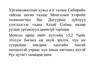 Ургамалжилтын хувьд нэг талаас Сибирийн
тайгын нөгөө талаас Монголын хээрийн
төлөөлөгчид бас Дагуурын зүйлүүд
үзэгддэгээс гадна Алтай Соёны өндөр
уулын ургамлууд цөөнгүй тархана.
Монгол орны нийт нутгийн 15,2 %ийг
эзэлдэг бөгөөд аж ахуй эрхлэх, хүн ам
суурьшин амьдрах хамгийн таатай
нөхцөлтэй учраас хүн амын нягтшил ихтэй
бүс нутагт хамаарагдана.
 