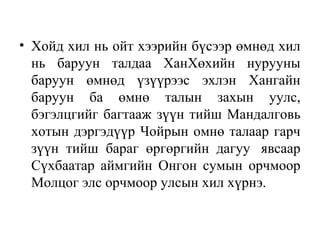 • Хойд хил нь ойт хээрийн бүсээр өмнөд хил
нь баруун талдаа ХанХөхийн нурууны
баруун өмнөд үзүүрээс эхлэн Хангайн
баруун ба өмнө талын захын уулс,
бэгэлцгийг багтааж зүүн тийш Мандалговь
хотын дэргэдүүр Чойрын омнө талаар гарч
зүүн тийш бараг өргөргийн дагуу явсаар
Сүхбаатар аймгийн Онгон сумын орчмоор
Молцог элс орчмоор улсын хил хүрнэ.
 