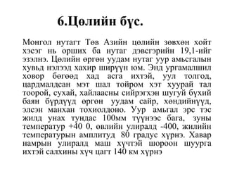 6.Цөлийн бүс.
Монгол нутагт Төв Азийн цөлийн зөвхөн хойт
хэсэг нь орших ба нутаг дэвсгэрийн 19,1-ийг
эзэлнэ. Цөлийн өргөн уудам нутаг уур амьсгалын
хувьд нэлээд хахир ширүүн юм. Энд ургамалшил
ховор бөгөөд хад асга ихтэй, уул толгод,
цардмалдсан мэт шал тойром хэт хуурай тал
тоорой, сухай, хайлаасны сийрэгхэн шугуй бүхий
баян бүрдүүд өргөн уудам сайр, хөндийнүүд,
элсэн манхан тохиолдоно. Уур амьгал эрс тэс
жилд унах тундас 100мм түүнээс бага, зуны
температур +40 0, өвлийн улиралд -400, жилийн
температурын амплитуд 80 градус хүрнэ. Хавар
намрын улиралд маш хүчтэй шороон шуурга
ихтэй салхины хүч цагт 140 км хүрнэ
 