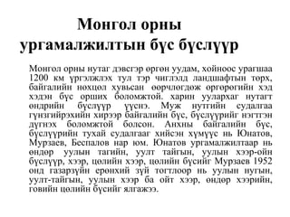 Монгол орны
ургамалжилтын бүс бүслүүр
Монгол орны нутаг дэвсгэр өргөн уудам, хойноос урагшаа
1200 км үргэлжлэх тул тэр чиглэлд ландшафтын төрх,
байгалийн нөхцөл хувьсан өөрчлөгдөж өргөрөгийн хэд
хэдэн бүс орших боломжтой. харин уулархаг нутагт
өндрийн бүслүүр үүснэ. Муж нутгийн судалгаа
гүнзгийрэхийн хирээр байгалийн бүс, бүслүүрийг нэгтгэн
дүгнэх боломжтой болсон. Анхны байгалийн бүс,
бүслүүрийн тухай судалгааг хийсэн хүмүүс нь Юнатов,
Мурзаев, Беспалов нар юм. Юнатов ургамалжилтаар нь
өндөр уулын тагийн, уулт тайгын, уулын хээр-ойн
бүслүүр, хээр, цөлийн хээр, цөлийн бүсийг Мурзаев 1952
онд газарзүйн ерөнхий зүй тогтлоор нь уулын нугын,
уулт-тайгын, уулын хээр ба ойт хээр, өндөр хээрийн,
говийн цөлийн бүсийг ялгажээ.
 