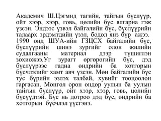 Академич Ш.Цэгмид тагийн, тайгын бүслүүр,
ойт хээр, хээр, говь, цөлийн бүс ялгарна гэж
үзсэн. Эндээс үзвэл байгалийн бүс, бүслүүрийн
талаарх эрдэмтдийн үзэл, бодол янз бүр ажээ.
1990 онд ШУА-ийн ГЗЦСХ байгалийн бүс,
бүслүүрийн шинэ зургийг олон жилийн
судалгааны материал дээр түшиглэн
зохиожээ.Уг зурагт өргөрөгийн бүс, дэд
бүслүүрээс гадна өндрийн ба хотгорын
бүсчлэлийг хамт авч үзсэн. Мөн байгалийн бүс
тус бүрийн эзлэх талбай, хувийг тооцоолон
гаргасан. Монгол орон өндөр уулын ба уулын
тайгын бүслүүр, ойт хээр, хээр, говь, цөлийн
бүсүүдтэй. Бүс нь дотроо дэд бүс, өндрийн ба
хотгорын бүсчлэл үүсгэнэ.
 