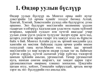 1. Өндөр уулын бүслүүр
Өндөр уулын бүслүүр нь Монгол орны нийт нутаг
дэвсгэрийн 3,6 орчим хувийг эзэлдэг бөгөөд Алтай,
Хангай, Хэнтий, Хөвсгөлийн уулсад ойн бүслүүрээс дээш
оршино. Энэ бүслүүрт мөстлөгийн нөлөөнөөс үүссөн
гадаргын хэлбэрүүд хадгалагдаж үлдсэнээс гадна хүйтний
өгөршил, хөрсний гулсалт нэн хүчтэй явагддаг учир
уулын дэнж үүсэх үндсэн чулуулаг эвдэрч нурж асга хад,
асгарга дэлгэрэн зарим газарт эгц хажууг нэлд нь бүрхсэн
байх ч бий. Монгол Алтайн уулс нь эртний мөсдлийн үед
хамгийн их мөстөж байснаас гадна орчин үеийн мөсөн
голуудтай ганц нутаг.Мөсөн гол, мөнх цас эртний
мөстлөгийн ул мөр илэрсэн өндөр уулын таг нь байнгын
хүйтэн сэрүүн, хүчтэй салхитай учир хүйтэнд тэсвэртэй
цөөхөн зүйлийн амьтан, ургамалтай. Тачир ургамалтай
нуга, намхан сөөгөн ширэнгэ, хаг хөвдөт царам зэрэг
ургамалжилтын өвөрмөц хэвшил зонхилно. Цэвдгийн
цагаан ятуу, хойлог, Гималайн хайруулдай, аргаль янгир
зэрэг нь энэ бүслүүрийн гол амьтад юм.
 