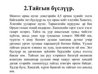 2.Тайгын бүслүүр.
Монгол орны нутаг дэвсгэрийн 4,5 орчим хувийг эзлэх
байгалийн энэ бүслүүр нь тус орны хойт хэсгийн Хөвсгөл,
Хэнтийн уулархаг нутаг, Тарвагатайн нурууны ар бие
Орхон голын эхний өндөрлөг, Ханхөхийн зэрэг хэсэг хэсэг
газарт илэрнэ. Тайга нь уур амьсгалын хувьд чийглэг
хүйтэн, жилд унах хур тундасны хэмжээ 300-400 мм,
түүнээс ч ахиу боловч дулаан хангамж дутмаг учир
ургамал ургах хугацаа харьцангуй богино байна. Уулын
тайгын үндсэн хэвшил нь хуш, хуш-шинэсэн ой юм. Энэ
бүслүүр нь ургамлын зүйлийн бүрдлийн хувьд нэлээд
баялаг юм. Тайгын зах руу хээржилт багагүй нөлөөлж
ялангуяа намхавтар уулсын өвөр хажуу өргөн хөндий
дагаж хээрийн элементүүд тайгад нэвтэрч орсон байдаг.
Хүдэр буга, Хандгай, хүрэн баавгай нь тайгын гол амьтад
юм.
 