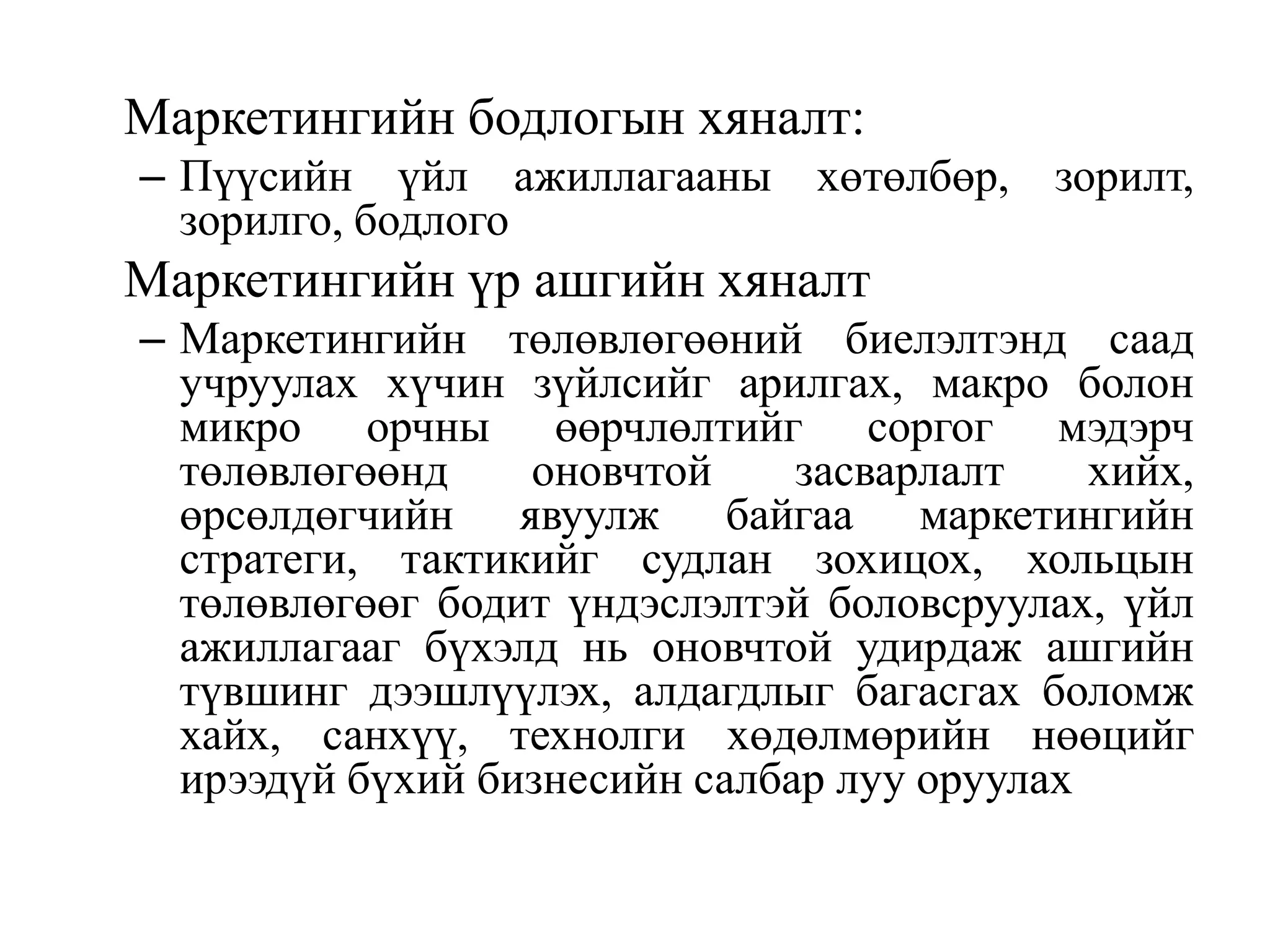 Маркетингийн бодлогын хяналт:
– Пүүсийн үйл ажиллагааны хөтөлбөр, зорилт,
зорилго, бодлого

Маркетингийн үр ашгийн хяналт
– Маркетингийн төлөвлөгөөний биелэлтэнд саад
учруулах хүчин зүйлсийг арилгах, макро болон
микро орчны өөрчлөлтийг соргог мэдэрч
төлөвлөгөөнд
оновчтой
засварлалт
хийх,
өрсөлдөгчийн явуулж байгаа маркетингийн
стратеги, тактикийг судлан зохицох, хольцын
төлөвлөгөөг бодит үндэслэлтэй боловсруулах, үйл
ажиллагааг бүхэлд нь оновчтой удирдаж ашгийн
түвшинг дээшлүүлэх, алдагдлыг багасгах боломж
хайх, санхүү, технолги хөдөлмөрийн нөөцийг
ирээдүй бүхий бизнесийн салбар луу оруулах

 