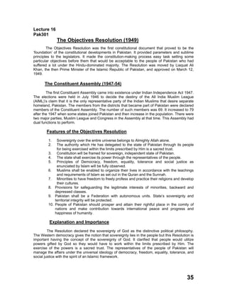 Lecture 16
Pak301
The Objectives Resolution (1949)
The Objectives Resolution was the first constitutional document that proved to be the
‘foundation’ of the constitutional developments in Pakistan. It provided parameters and sublime
principles to the legislators. It made the constitution-making process easy task setting some
particular objectives before them that would be acceptable to the people of Pakistan who had
suffered a lot under the Hindu-dominated majority. The Resolution was moved by Liaquat Ali
Khan, the then Prime Minister of the Islamic Republic of Pakistan, and approved on March 12,
1949.
The Constituent Assembly (1947-54)
The first Constituent Assembly came into existence under Indian Independence Act 1947.
The elections were held in July 1946 to decide the destiny of the All India Muslim League
(AIML)’s claim that it is the only representative party of the Indian Muslims that desire separate
homeland, Pakistan. The members from the districts that became part of Pakistan were declared
members of the Constituent Assembly. The number of such members was 69. It increased to 79
after the 1947 when some states joined Pakistan and then increase in the population. There were
two major parties, Muslim League and Congress in the Assembly at that time. This Assembly had
dual functions to perform.
Features of the Objectives Resolution
1. Sovereignty over the entire universe belongs to Almighty Allah alone.
2. The authority which He has delegated to the state of Pakistan through its people
for being exercised within the limits prescribed by Him is a sacred trust.
3. Constitution will be framed for sovereign, independent state of Pakistan.
4. The state shall exercise its power through the representatives of the people.
5. Principles of Democracy, freedom, equality, tolerance and social justice as
enunciated by Islam will be fully observed.
6. Muslims shall be enabled to organize their lives in accordance with the teachings
and requirements of Islam as set out in the Quran and the Sunnah.
7. Minorities to have freedom to freely profess and practice their religions and develop
their cultures.
8. Provisions for safeguarding the legitimate interests of minorities, backward and
depressed classes.
9. Pakistan shall be a Federation with autonomous units. State’s sovereignty and
territorial integrity will be protected.
10. People of Pakistan should prosper and attain their rightful place in the comity of
nations and make contribution towards international peace and progress and
happiness of humanity.
Explanation and Importance
The Resolution declared the sovereignty of God as the distinctive political philosophy.
The Western democracy gives the notion that sovereignty lies in the people but this Resolution is
important having the concept of the sovereignty of God. It clarified that people would utilize
powers gifted by God so they would have to work within the limits prescribed by Him. The
exercise of the powers is a sacred trust. The representatives of the people of Pakistan will
manage the affairs under the universal ideology of democracy, freedom, equality, tolerance, and
social justice with the spirit of an Islamic framework.
35
 