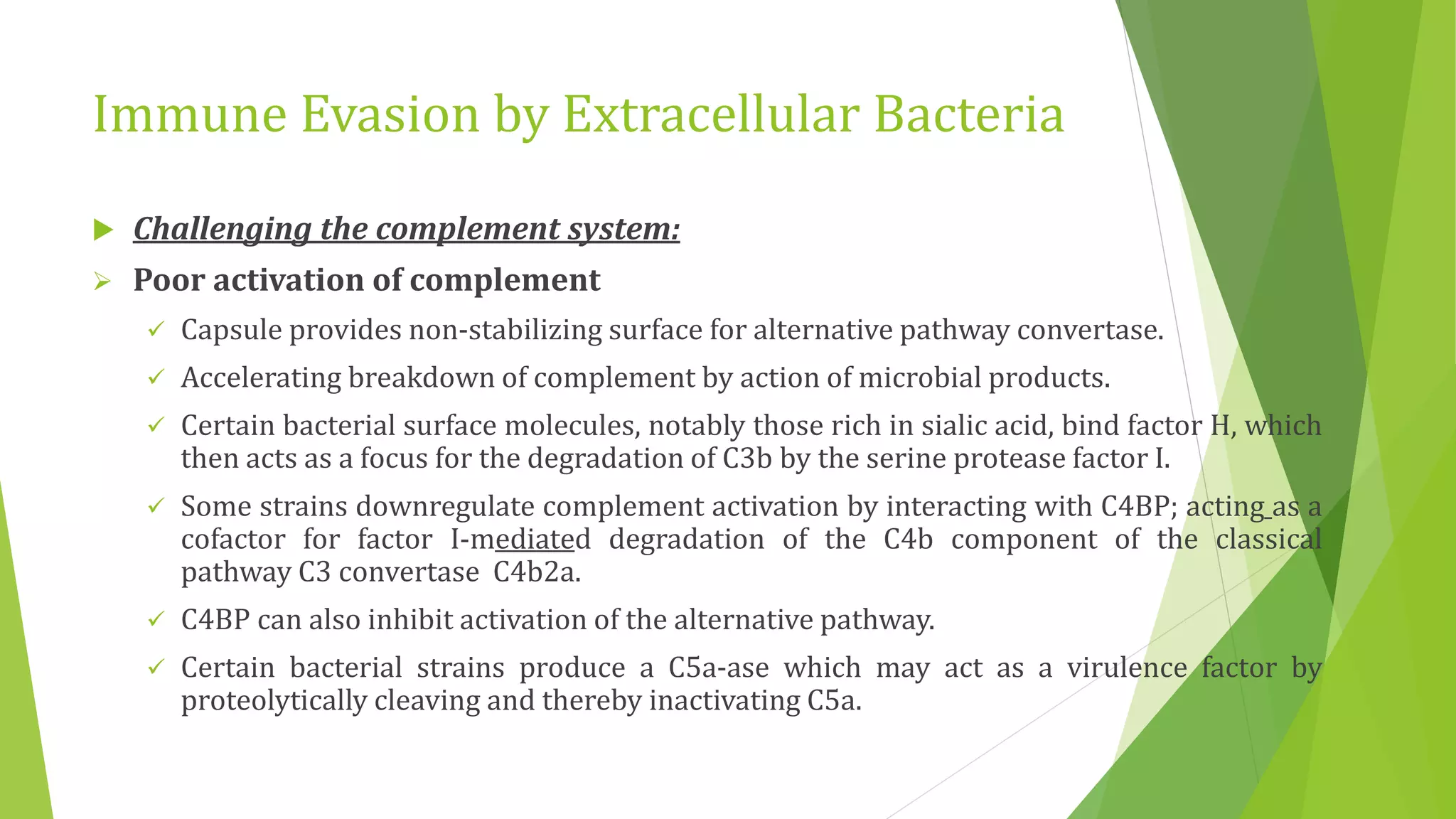 Immune Evasion by Extracellular Bacteria
 Challenging the complement system:
 Poor activation of complement
 Capsule provides non-stabilizing surface for alternative pathway convertase.
 Accelerating breakdown of complement by action of microbial products.
 Certain bacterial surface molecules, notably those rich in sialic acid, bind factor H, which
then acts as a focus for the degradation of C3b by the serine protease factor I.
 Some strains downregulate complement activation by interacting with C4BP; acting as a
cofactor for factor I-mediated degradation of the C4b component of the classical
pathway C3 convertase C4b2a.
 C4BP can also inhibit activation of the alternative pathway.
 Certain bacterial strains produce a C5a-ase which may act as a virulence factor by
proteolytically cleaving and thereby inactivating C5a.
 