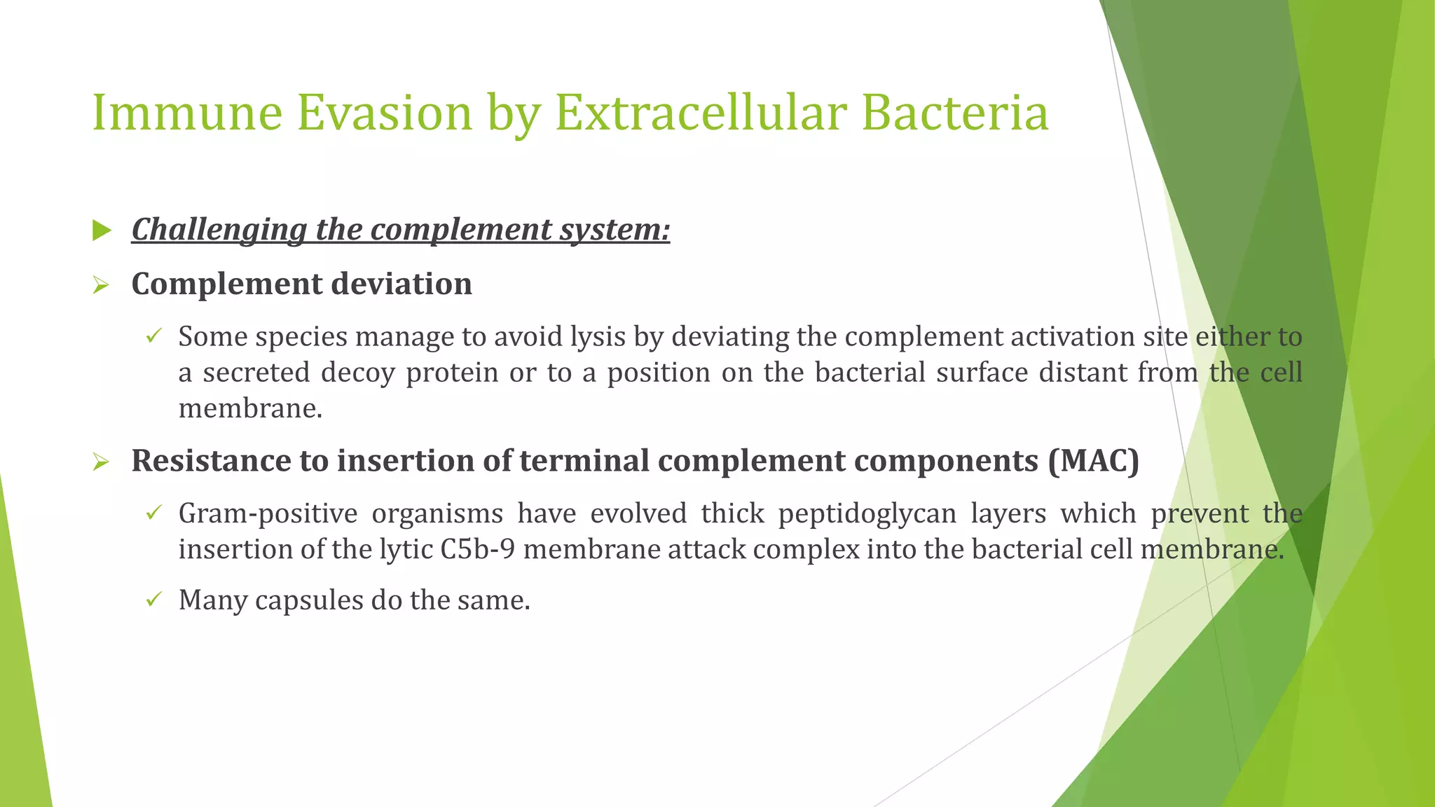 Immune Evasion by Extracellular Bacteria
 Challenging the complement system:
 Complement deviation
 Some species manage to avoid lysis by deviating the complement activation site either to
a secreted decoy protein or to a position on the bacterial surface distant from the cell
membrane.
 Resistance to insertion of terminal complement components (MAC)
 Gram-positive organisms have evolved thick peptidoglycan layers which prevent the
insertion of the lytic C5b-9 membrane attack complex into the bacterial cell membrane.
 Many capsules do the same.
 