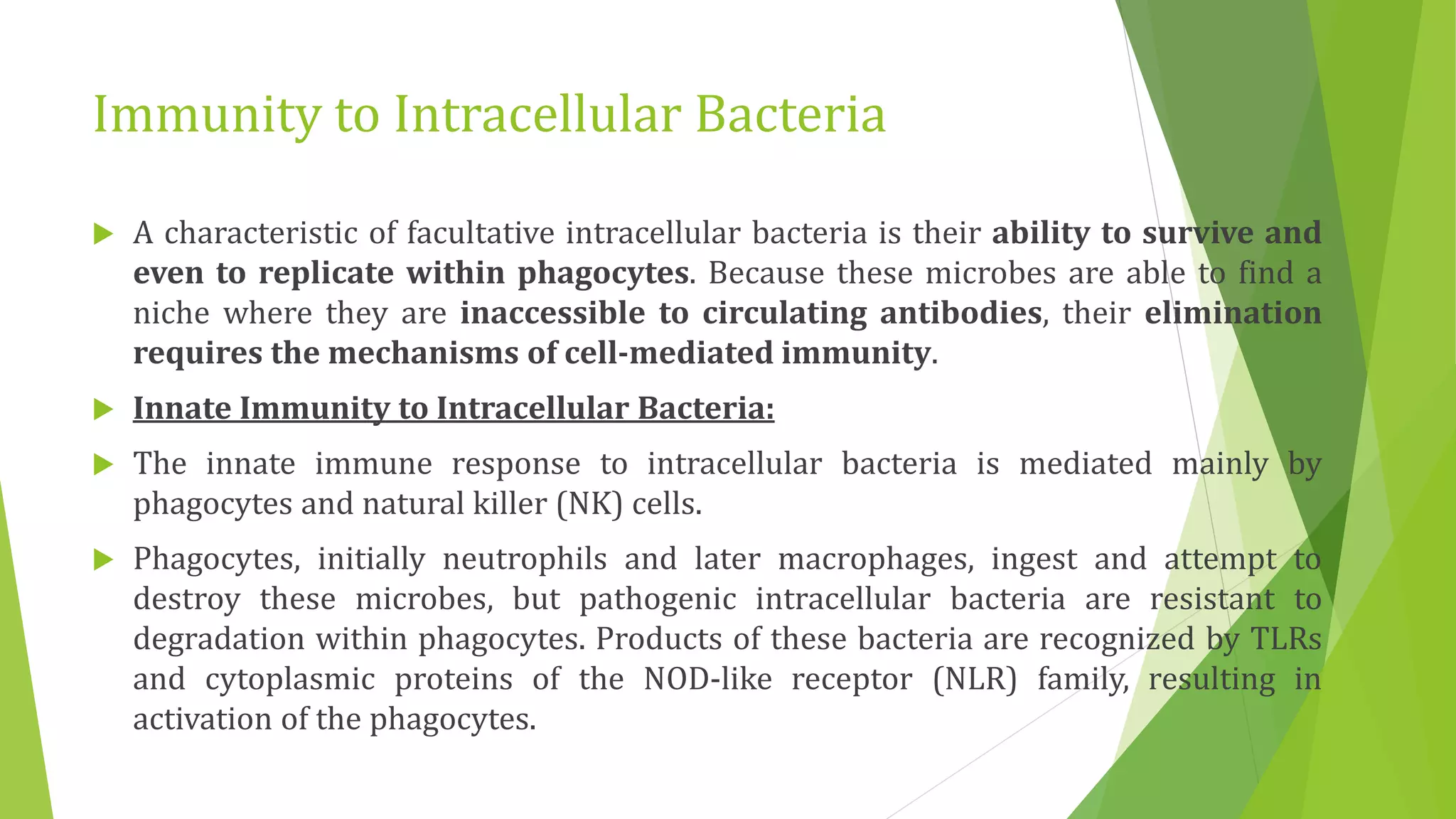 Immunity to Intracellular Bacteria
 A characteristic of facultative intracellular bacteria is their ability to survive and
even to replicate within phagocytes. Because these microbes are able to find a
niche where they are inaccessible to circulating antibodies, their elimination
requires the mechanisms of cell-mediated immunity.
 Innate Immunity to Intracellular Bacteria:
 The innate immune response to intracellular bacteria is mediated mainly by
phagocytes and natural killer (NK) cells.
 Phagocytes, initially neutrophils and later macrophages, ingest and attempt to
destroy these microbes, but pathogenic intracellular bacteria are resistant to
degradation within phagocytes. Products of these bacteria are recognized by TLRs
and cytoplasmic proteins of the NOD-like receptor (NLR) family, resulting in
activation of the phagocytes.
 