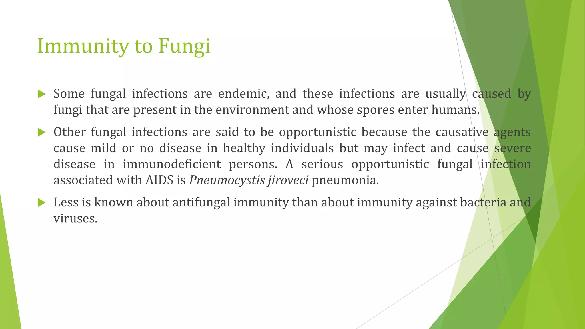 Immunity to Fungi
 Some fungal infections are endemic, and these infections are usually caused by
fungi that are present in the environment and whose spores enter humans.
 Other fungal infections are said to be opportunistic because the causative agents
cause mild or no disease in healthy individuals but may infect and cause severe
disease in immunodeficient persons. A serious opportunistic fungal infection
associated with AIDS is Pneumocystis jiroveci pneumonia.
 Less is known about antifungal immunity than about immunity against bacteria and
viruses.
 