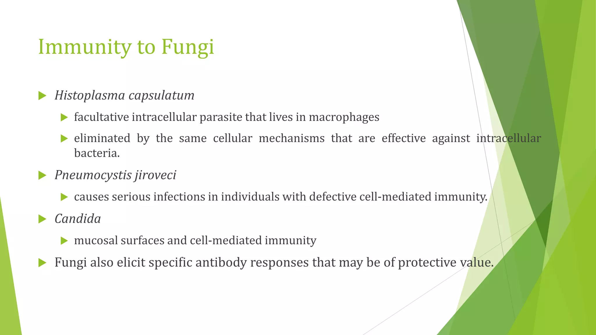 Immunity to Fungi
 Histoplasma capsulatum
 facultative intracellular parasite that lives in macrophages
 eliminated by the same cellular mechanisms that are effective against intracellular
bacteria.
 Pneumocystis jiroveci
 causes serious infections in individuals with defective cell-mediated immunity.
 Candida
 mucosal surfaces and cell-mediated immunity
 Fungi also elicit specific antibody responses that may be of protective value.
 