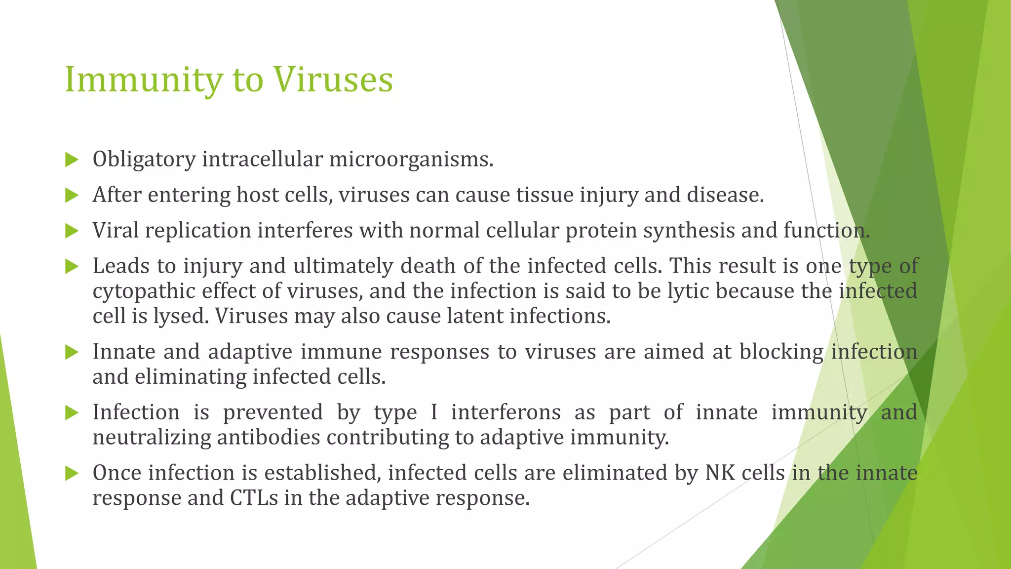 Immunity to Viruses
 Obligatory intracellular microorganisms.
 After entering host cells, viruses can cause tissue injury and disease.
 Viral replication interferes with normal cellular protein synthesis and function.
 Leads to injury and ultimately death of the infected cells. This result is one type of
cytopathic effect of viruses, and the infection is said to be lytic because the infected
cell is lysed. Viruses may also cause latent infections.
 Innate and adaptive immune responses to viruses are aimed at blocking infection
and eliminating infected cells.
 Infection is prevented by type I interferons as part of innate immunity and
neutralizing antibodies contributing to adaptive immunity.
 Once infection is established, infected cells are eliminated by NK cells in the innate
response and CTLs in the adaptive response.
 