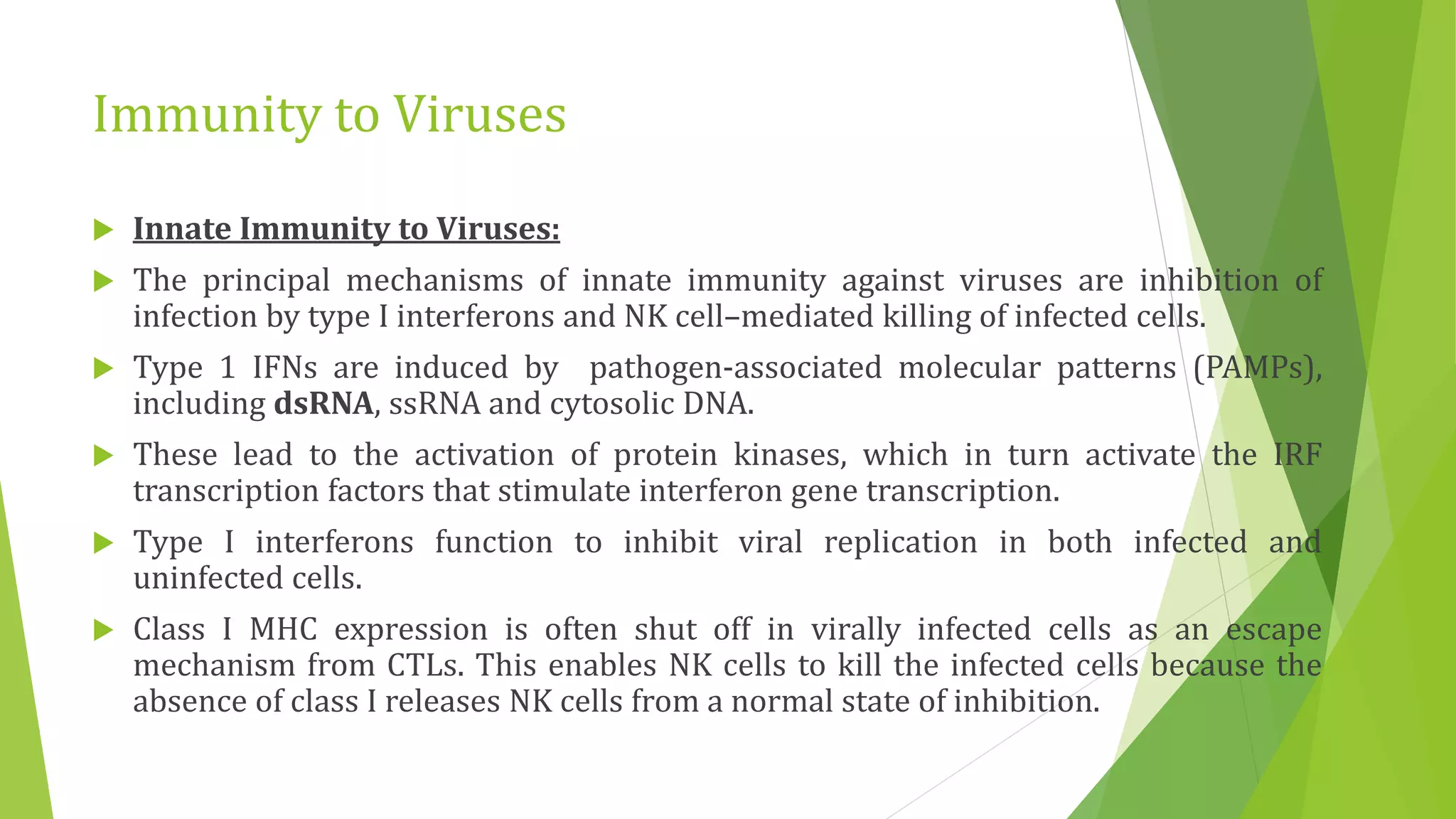Immunity to Viruses
 Innate Immunity to Viruses:
 The principal mechanisms of innate immunity against viruses are inhibition of
infection by type I interferons and NK cell–mediated killing of infected cells.
 Type 1 IFNs are induced by pathogen-associated molecular patterns (PAMPs),
including dsRNA, ssRNA and cytosolic DNA.
 These lead to the activation of protein kinases, which in turn activate the IRF
transcription factors that stimulate interferon gene transcription.
 Type I interferons function to inhibit viral replication in both infected and
uninfected cells.
 Class I MHC expression is often shut off in virally infected cells as an escape
mechanism from CTLs. This enables NK cells to kill the infected cells because the
absence of class I releases NK cells from a normal state of inhibition.
 
