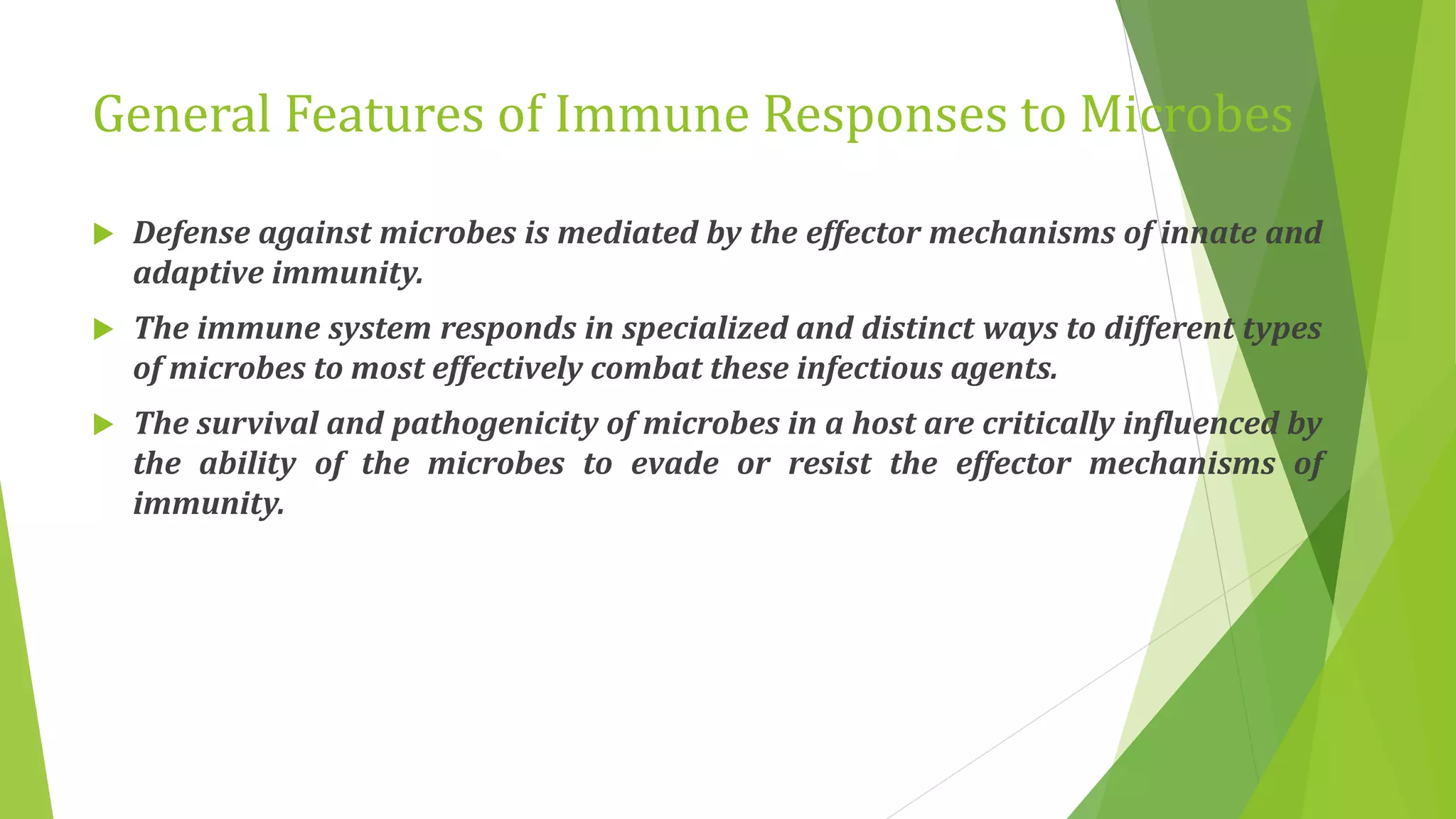 General Features of Immune Responses to Microbes
 Defense against microbes is mediated by the effector mechanisms of innate and
adaptive immunity.
 The immune system responds in specialized and distinct ways to different types
of microbes to most effectively combat these infectious agents.
 The survival and pathogenicity of microbes in a host are critically influenced by
the ability of the microbes to evade or resist the effector mechanisms of
immunity.
 