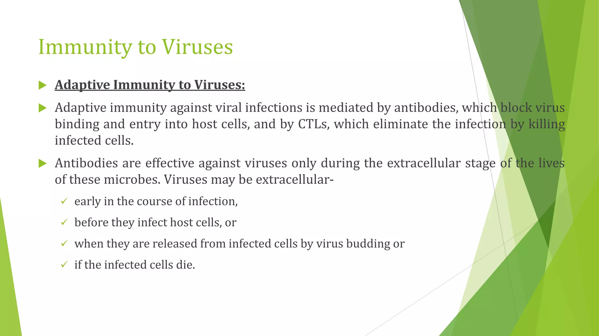 Immunity to Viruses
 Adaptive Immunity to Viruses:
 Adaptive immunity against viral infections is mediated by antibodies, which block virus
binding and entry into host cells, and by CTLs, which eliminate the infection by killing
infected cells.
 Antibodies are effective against viruses only during the extracellular stage of the lives
of these microbes. Viruses may be extracellular-
 early in the course of infection,
 before they infect host cells, or
 when they are released from infected cells by virus budding or
 if the infected cells die.
 