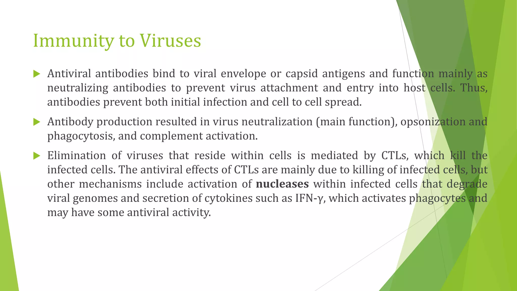 Immunity to Viruses
 Antiviral antibodies bind to viral envelope or capsid antigens and function mainly as
neutralizing antibodies to prevent virus attachment and entry into host cells. Thus,
antibodies prevent both initial infection and cell to cell spread.
 Antibody production resulted in virus neutralization (main function), opsonization and
phagocytosis, and complement activation.
 Elimination of viruses that reside within cells is mediated by CTLs, which kill the
infected cells. The antiviral effects of CTLs are mainly due to killing of infected cells, but
other mechanisms include activation of nucleases within infected cells that degrade
viral genomes and secretion of cytokines such as IFN-γ, which activates phagocytes and
may have some antiviral activity.
 