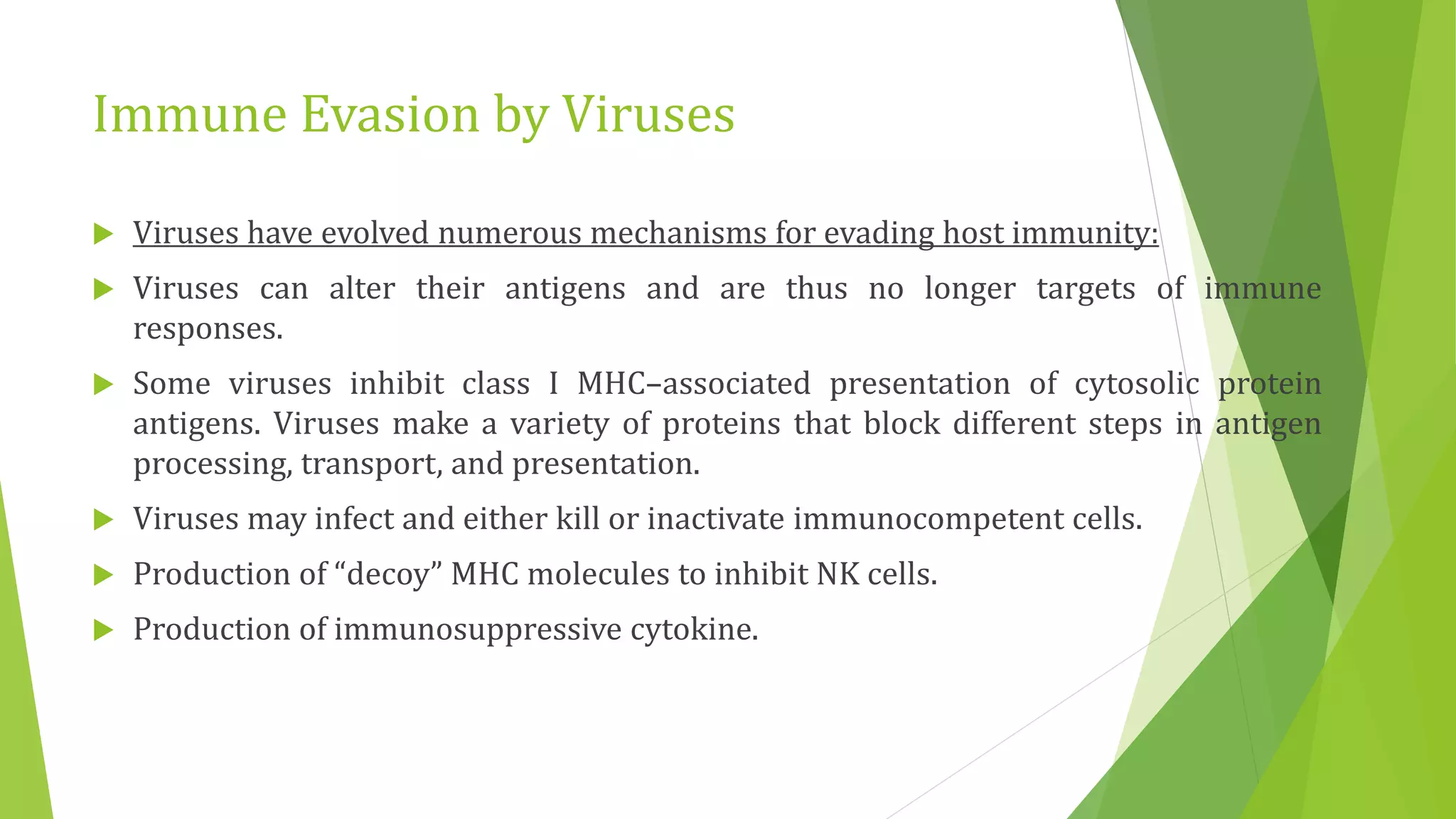 Immune Evasion by Viruses
 Viruses have evolved numerous mechanisms for evading host immunity:
 Viruses can alter their antigens and are thus no longer targets of immune
responses.
 Some viruses inhibit class I MHC–associated presentation of cytosolic protein
antigens. Viruses make a variety of proteins that block different steps in antigen
processing, transport, and presentation.
 Viruses may infect and either kill or inactivate immunocompetent cells.
 Production of “decoy” MHC molecules to inhibit NK cells.
 Production of immunosuppressive cytokine.
 