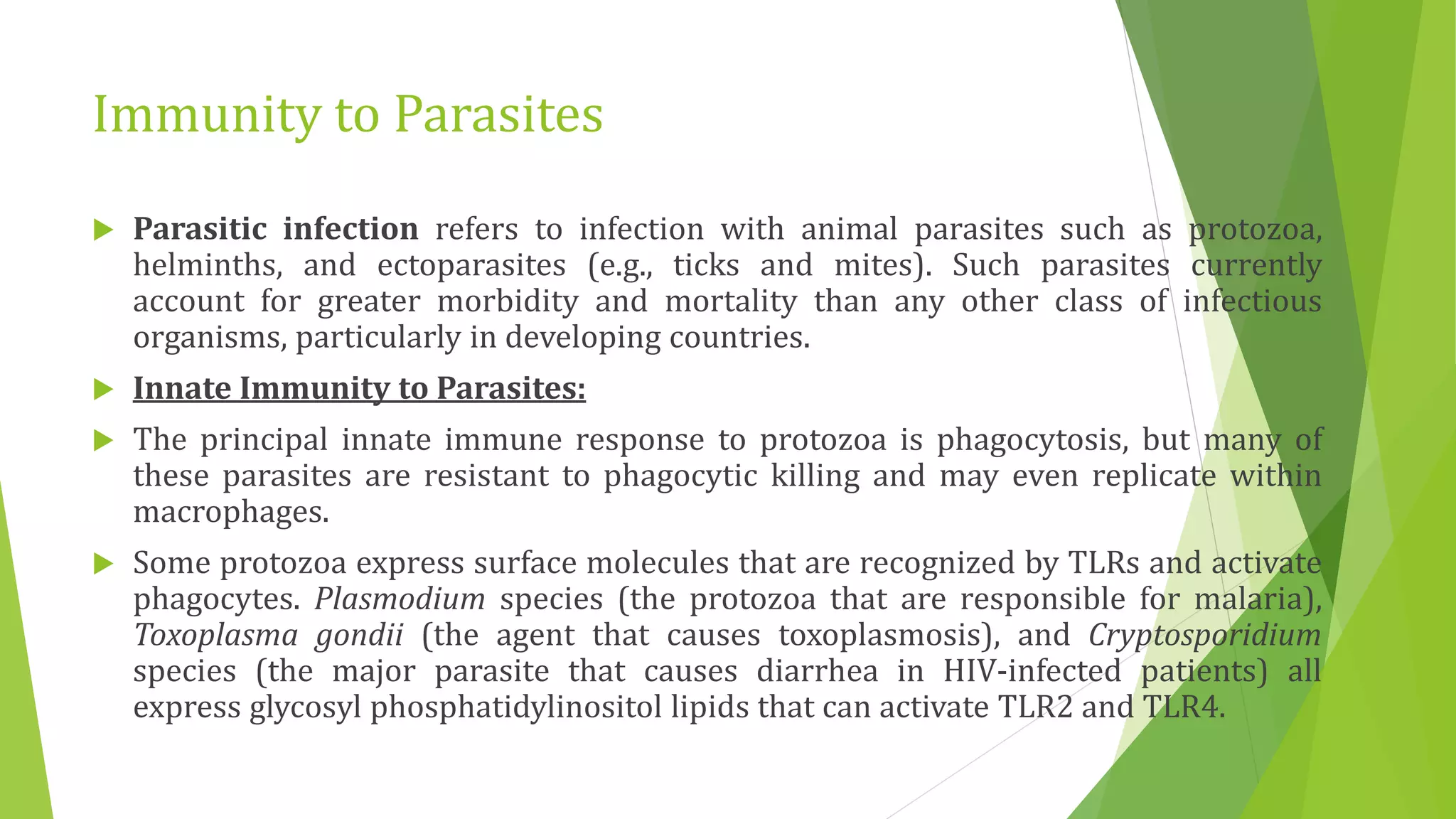 Immunity to Parasites
 Parasitic infection refers to infection with animal parasites such as protozoa,
helminths, and ectoparasites (e.g., ticks and mites). Such parasites currently
account for greater morbidity and mortality than any other class of infectious
organisms, particularly in developing countries.
 Innate Immunity to Parasites:
 The principal innate immune response to protozoa is phagocytosis, but many of
these parasites are resistant to phagocytic killing and may even replicate within
macrophages.
 Some protozoa express surface molecules that are recognized by TLRs and activate
phagocytes. Plasmodium species (the protozoa that are responsible for malaria),
Toxoplasma gondii (the agent that causes toxoplasmosis), and Cryptosporidium
species (the major parasite that causes diarrhea in HIV-infected patients) all
express glycosyl phosphatidylinositol lipids that can activate TLR2 and TLR4.
 