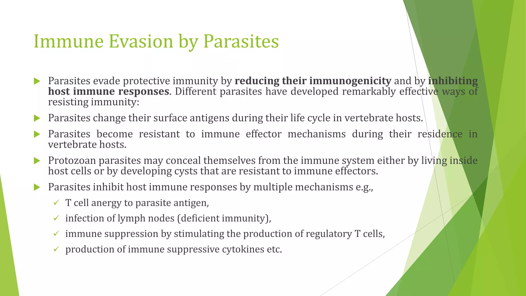Immune Evasion by Parasites
 Parasites evade protective immunity by reducing their immunogenicity and by inhibiting
host immune responses. Different parasites have developed remarkably effective ways of
resisting immunity:
 Parasites change their surface antigens during their life cycle in vertebrate hosts.
 Parasites become resistant to immune effector mechanisms during their residence in
vertebrate hosts.
 Protozoan parasites may conceal themselves from the immune system either by living inside
host cells or by developing cysts that are resistant to immune effectors.
 Parasites inhibit host immune responses by multiple mechanisms e.g.,
 T cell anergy to parasite antigen,
 infection of lymph nodes (deficient immunity),
 immune suppression by stimulating the production of regulatory T cells,
 production of immune suppressive cytokines etc.
 