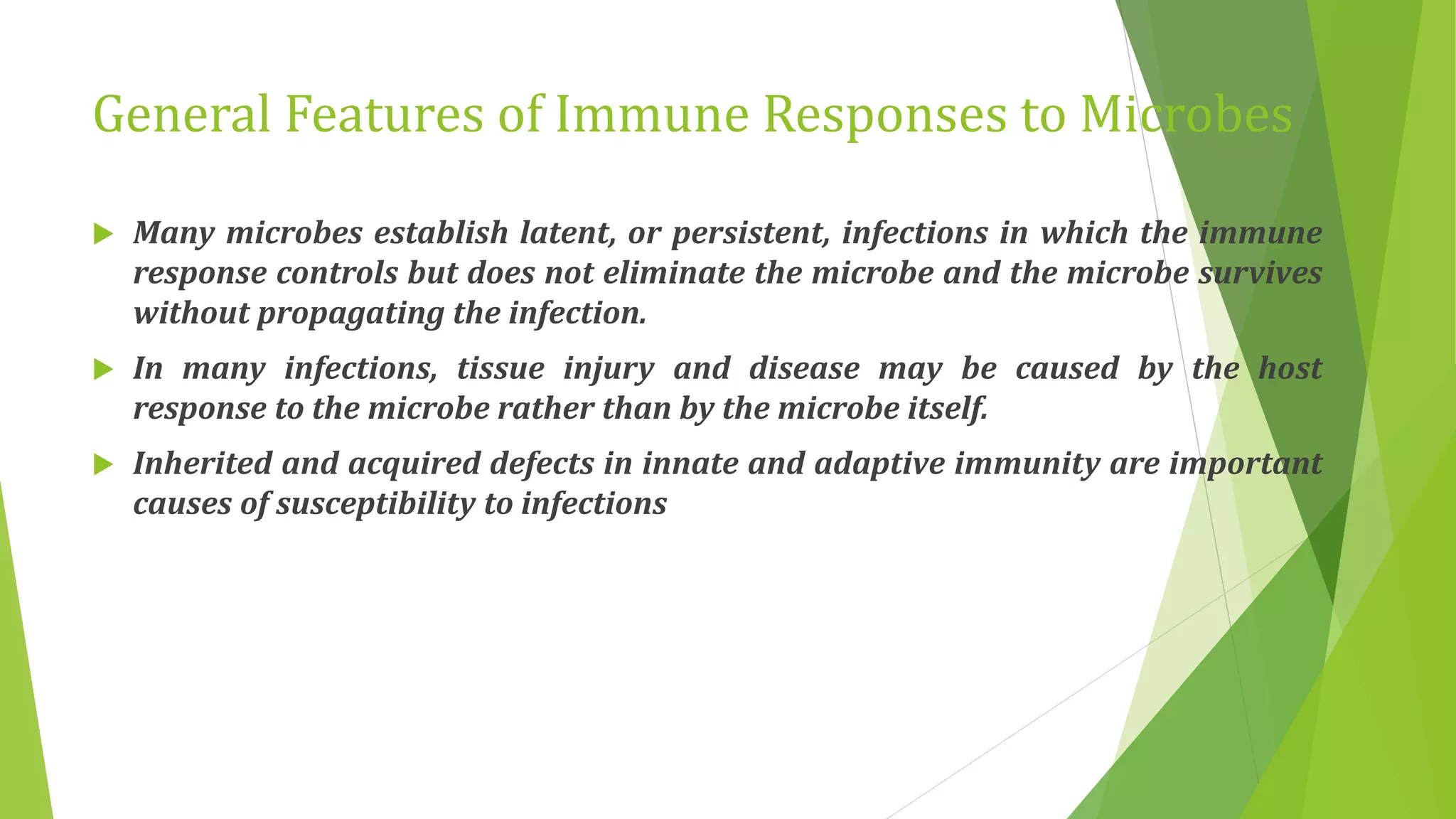 General Features of Immune Responses to Microbes
 Many microbes establish latent, or persistent, infections in which the immune
response controls but does not eliminate the microbe and the microbe survives
without propagating the infection.
 In many infections, tissue injury and disease may be caused by the host
response to the microbe rather than by the microbe itself.
 Inherited and acquired defects in innate and adaptive immunity are important
causes of susceptibility to infections
 