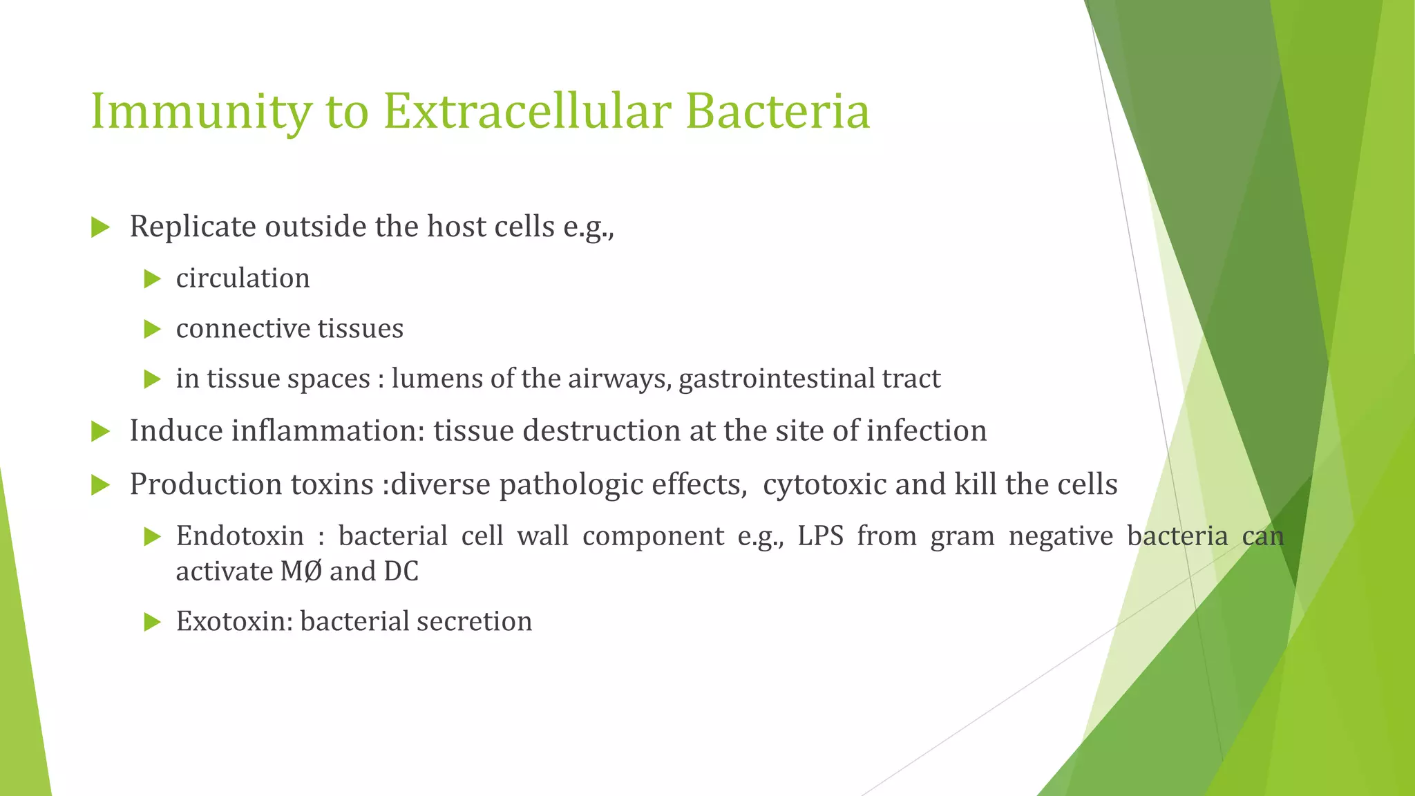 Immunity to Extracellular Bacteria
 Replicate outside the host cells e.g.,
 circulation
 connective tissues
 in tissue spaces : lumens of the airways, gastrointestinal tract
 Induce inflammation: tissue destruction at the site of infection
 Production toxins :diverse pathologic effects, cytotoxic and kill the cells
 Endotoxin : bacterial cell wall component e.g., LPS from gram negative bacteria can
activate MØ and DC
 Exotoxin: bacterial secretion
 