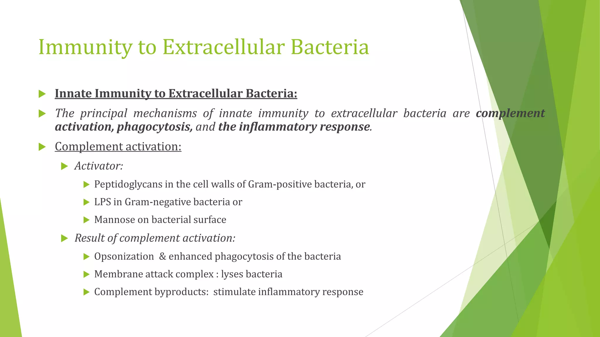 Immunity to Extracellular Bacteria
 Innate Immunity to Extracellular Bacteria:
 The principal mechanisms of innate immunity to extracellular bacteria are complement
activation, phagocytosis, and the inflammatory response.
 Complement activation:
 Activator:
 Peptidoglycans in the cell walls of Gram-positive bacteria, or
 LPS in Gram-negative bacteria or
 Mannose on bacterial surface
 Result of complement activation:
 Opsonization & enhanced phagocytosis of the bacteria
 Membrane attack complex : lyses bacteria
 Complement byproducts: stimulate inflammatory response
 