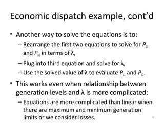 Economic dispatch example, cont’d
• Another way to solve the equations is to:
– Rearrange the first two equations to solve for PG1
and PG2 in terms of λ,
– Plug into third equation and solve for λ,
– Use the solved value of λ to evaluate PG1 and PG2.
• This works even when relationship between
generation levels and λ is more complicated:
– Equations are more complicated than linear when
there are maximum and minimum generation
limits or we consider losses. 10
 