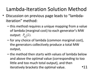 Lambda-Iteration Solution Method
• Discussion on previous page leads to “lambda-
iteration” method:
– this method requires a unique mapping from a value
of lambda (marginal cost) to each generator’s MW
output:
– for any choice of lambda (common marginal cost),
the generators collectively produce a total MW
output,
– the method then starts with values of lambda below
and above the optimal value (corresponding to too
little and too much total output), and then
iteratively brackets the optimal value. •11
( ).Gi
P λ
 