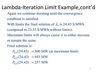 Lambda-Iteration Limit Example,cont’d
Again we continue iterating until the convergence
condition is satisfied.
With limits the final solution of , is 24.43 $/MWh
(compared to 23.53 $/MWh without limits).
Maximum limits will always caus
λ
1
2
3
e to either increase
or remain the same.
Final solution is:
(24.43) 300 MW (at maximum limit)
(24.43) 443 MW
(24.43) 257 MW
G
G
G
P
P
P
λ
=
=
=
22
 