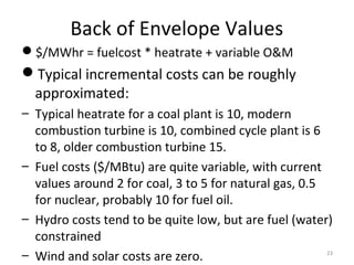 Back of Envelope Values
$/MWhr = fuelcost * heatrate + variable O&M
Typical incremental costs can be roughly
approximated:
– Typical heatrate for a coal plant is 10, modern
combustion turbine is 10, combined cycle plant is 6
to 8, older combustion turbine 15.
– Fuel costs ($/MBtu) are quite variable, with current
values around 2 for coal, 3 to 5 for natural gas, 0.5
for nuclear, probably 10 for fuel oil.
– Hydro costs tend to be quite low, but are fuel (water)
constrained
– Wind and solar costs are zero. 23
 