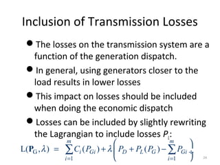 Inclusion of Transmission Losses
The losses on the transmission system are a
function of the generation dispatch.
In general, using generators closer to the
load results in lower losses
This impact on losses should be included
when doing the economic dispatch
Losses can be included by slightly rewriting
the Lagrangian to include losses PL:
G
1 1
L( , ) ( ) ( )
m m
i Gi D L G Gi
i i
C P P P P Pλ λ
= =
 
= + + − ÷
 
∑ ∑P
24
 