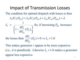 Impact of Transmission Losses
1 1 1 2 2 2
The condition for optimal dispatch with losses is then
( ) ( ) ( )
1
. So, if increasing increases
1 ( )
the losses then ( ) 0 1.0
This makes generator
G G m m Gm
i Gi
L
G
Gi
L
G i
Gi
L IC P L IC P L IC P
L P
P
P
P
P
P L
P
λ= = =
=
 ∂
− ÷∂ 
∂
> ⇒ >
∂
appear to be more expensive
(i.e., it is penalized). Likewise 1.0 makes a generator
appear less expensive.
i
i
L <
27
 