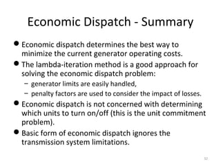 Economic Dispatch - Summary
Economic dispatch determines the best way to
minimize the current generator operating costs.
The lambda-iteration method is a good approach for
solving the economic dispatch problem:
– generator limits are easily handled,
– penalty factors are used to consider the impact of losses.
Economic dispatch is not concerned with determining
which units to turn on/off (this is the unit commitment
problem).
Basic form of economic dispatch ignores the
transmission system limitations.
32
 