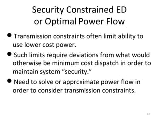 Security Constrained ED
or Optimal Power Flow
Transmission constraints often limit ability to
use lower cost power.
Such limits require deviations from what would
otherwise be minimum cost dispatch in order to
maintain system “security.”
Need to solve or approximate power flow in
order to consider transmission constraints.
33
 