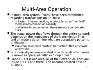 Multi-Area Operation
In multi-area system, “rules” have been established
regarding transactions on tie-lines:
– In Eastern interconnection, in principle, up to “nominal”
thermal interconnection capacity,
– In Western interconnection there are more complicated
rules
The actual power that flows through the entire network
depends on the impedance of the transmission lines,
and ultimately determine what are acceptable patterns
of dispatch:
Can result in need to “curtail” transactions that otherwise
satisfy rules.
Economically uncompensated flow through other areas
is known as “parallel path” or “loop flows.”
Since ERCOT is one area, all of the flows on AC lines are
inside ERCOT and there is no uncompensated flow on
AC lines. 36
 