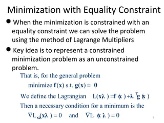 Minimization with Equality Constraint
When the minimization is constrained with an
equality constraint we can solve the problem
using the method of Lagrange Multipliers
Key idea is to represent a constrained
minimization problem as an unconstrained
problem.
That is, for the general problem
minimize ( ) s.t. ( )
We define the Lagrangian L( , ) ( ) ( )
Then a necessary condition for a minimum is the
L ( , ) 0 and L ( , ) 0
T
=
= +
∇ = ∇ =xλ
f x g x 0
xλ f x λ g x
xλ x λ 5
 