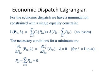 Economic Dispatch Lagrangian
G
1 1
G
For the economic dispatch we have a minimization
constrained with a single equality constraint
L( , ) ( ) ( ) (no losses)
The necessary conditions for a minimum are
L
( , )
m m
i Gi D Gi
i i
Gi
C P P P
dC
P
λ λ
λ
= =
= + −
∂
=
∂
∑ ∑P
P
1
( ) 0 (for 1 to )
0
i
Gi
Gi
m
D Gi
i
P i m
dP
P P
λ
=
− = =
− =∑
6
 